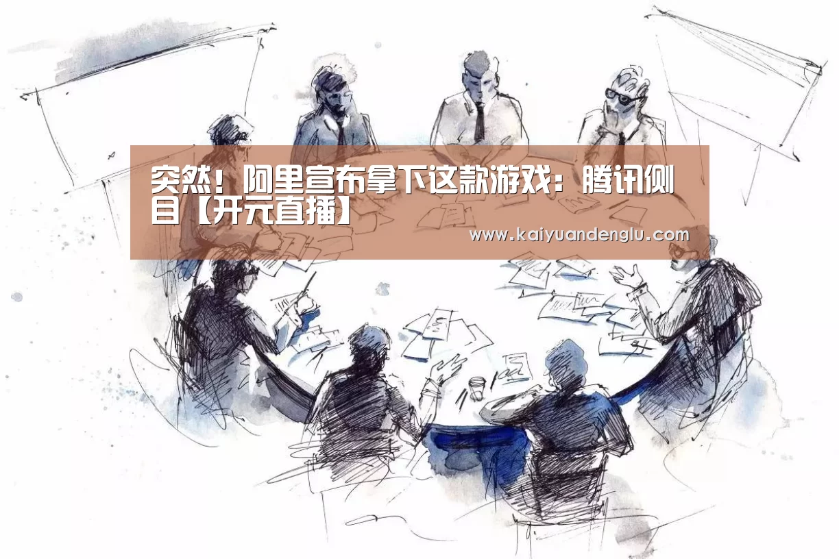 突然!阿里宣布拿下这款游戏:腾讯侧目【开元直播】(图1) 开元赛事