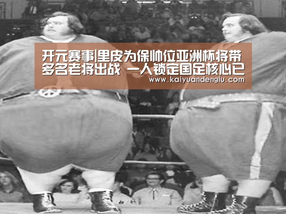 开元赛事|里皮为保帅位亚洲杯将带多名老将出战 一人锁定国足核心已无悬念(图1) 开元娱乐
